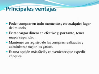 Principales ventajas

 Poder comprar en todo momento y en cualquier lugar
  del mundo.
 Evitar cargar dinero en efectivo y, por tanto, tener
  mayor seguridad.
 Mantener un registro de las compras realizadas y
  administrar mejor los gastos.
 Es una opción más fácil y conveniente que expedir
  cheques.
 