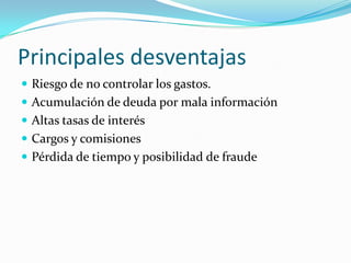 Principales desventajas
 Riesgo de no controlar los gastos.
 Acumulación de deuda por mala información
 Altas tasas de interés
 Cargos y comisiones
 Pérdida de tiempo y posibilidad de fraude
 