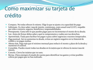 Como maximizar su tarjeta de
crédito
 Compara. No todas ofrecen lo mismo. Elige la que se ajuste a tu capacidad de pago.
 Infórmate. Es clave saber: tasa de interés, comisiones, costo anual total (CAT), respaldo
  por robo o extravío, seguros, beneficios y responsabilidades.
 Presupuesta. Gasta sólo lo que puedes pagar para no incrementar el monto de tu deuda.
 Lee. Antes de firmar debes saber a qué te comprometes y cuáles son tus derechos.
 Aprovéchala. Úsala para facilitar los pagos o para cubrir urgencias o sucesos inesperados.
 Paga puntual. Así no aumentas tu deuda, evitas un registro negativo en tu historial de
  crédito y no pagas multas.
 Abona más. Paga más que el mínimo mensual para reducir el monto y plazo de la deuda y
  mantener el control.
 Consolida. Puedes reunir todas tus deudas en la tarjeta que te ofrezca la menor tasa de
  interés.
 Cancela. Cierra las tarjetas que no uses.
 Revisa. Checa siempre el estado de cuenta para identificar tus gastos y evitar posibles
  cobros por pagos que no has realizado.
 