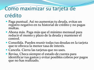 Como maximizar su tarjeta de
crédito
 Paga puntual. Así no aumentas tu deuda, evitas un
    registro negativo en tu historial de crédito y no pagas
    multas.
   Abona más. Paga más que el mínimo mensual para
    reducir el monto y plazo de la deuda y mantener el
    control.
   Consolida. Puedes reunir todas tus deudas en la tarjeta
    que te ofrezca la menor tasa de interés.
   Cancela. Cierra las tarjetas que no uses.
   Revisa. Checa siempre el estado de cuenta para
    identificar tus gastos y evitar posibles cobros por pagos
    que no has realizado.
 