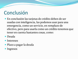 Conclusión
 En conclusión las tarjetas de crédito deben de ser
    usadas con inteligencia, las podemos usar para una
    emergencia, como un servicio, en remplazo de
    efectivo, pero para usarla como un crédito tenemos que
    tener en cuenta bastantes cosas, como:
   Deuda
   Intereses
   Plazo a pagar la deuda
   Ingresos
 