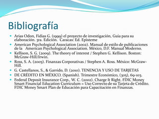 Bibliografía
 Arias Odon, Fidias G. (1999) el proyecto de investigación, Guía para su
    elaboración. 3ra. Edición. Caracas: Ed. Episteme
   American Psychological Association (2002). Manual de estilo de publicaciones
    de la American Psychological Association. México, D.F. Manual Moderno.
   Kellison, S. G. (2009). The theory of interest / Stephen G. Kellison. Boston:
    McGraw-Hill/Irwin.
   Ross, S. A. (2005). Finanzas Corporativas / Stephen A. Ross. México: McGraw-
    Hill.
   G. Castellanos, S., & Garrido, D. (2010). TENENCIA Y USO DE TARJETAS
   DE CRÉDITO EN MÉXICO. (Spanish). Trimestre Económico, (305), 69-103.
   Federal Deposit Insurance Corp., W. C. (2002). Charge It Right. FDIC Money
    Smart Financial Education Curriculum = Uso Correcto de su Tarjeta de Crédito.
    FDIC Money Smart Plan de Educación para Capacitación en Finanzas.
 