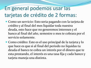 En general podemos usar las
tarjetas de crédito de 2 formas:
 Como un servicio: Esto seria pagando con la tarjeta de
  crédito y al final del mes liquidar toda nuestra
  deuda, esto hace que no generemos intereses y el
  banco al final del año, semestre o mes te cobrara por el
  servicio solamente.
 Como crédito: Este es el uso principal de la tarjeta y lo
  que hace es que si al final del periodo no liquidas tu
  deuda el banco te cobra un interés por el dinero que te
  esta prestando, el interés es una tasa fija y cada banco y
  tarjeta maneja una distinta.
 