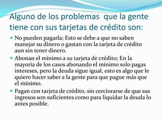 Alguno de los problemas que la gente
tiene con sus tarjetas de crédito son:
 No pueden pagarla; Esto se debe a que no saben
  manejar su dinero o gastan con la tarjeta de crédito
  aun sin tener dinero.
 Abonan el mínimo a su tarjeta de crédito; En la
  mayoría de los casos abonando el mínimo solo pagas
  intereses, pero la deuda sigue igual, esto es algo que le
  quiero hacer saber a la gente para que pague más que
  el mínimo.
 Pagan con tarjeta de crédito, sin cerciorarse de que sus
  ingresos son suficientes como para liquidar la deuda lo
  antes posible.
 