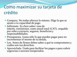Como maximizar su tarjeta de
crédito
 Compara. No todas ofrecen lo mismo. Elige la que se
    ajuste a tu capacidad de pago.
   Infórmate. Es clave saber: tasa de
    interés, comisiones, costo anual total (CAT), respaldo
    por robo o extravío, seguros, beneficios y
    responsabilidades.
   Presupuesta. Gasta sólo lo que puedes pagar para no
    incrementar el monto de tu deuda.
   Lee. Antes de firmar debes saber a qué te comprometes y
    cuáles son tus derechos.
   Aprovéchala. Úsala para facilitar los pagos o para cubrir
    urgencias o sucesos inesperados.
 