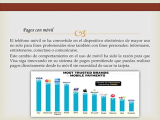El teléfono móvil se ha convertido en el dispositivo electrónico de mayor uso
no solo para fines profesionales sino también con fines personales: informarse,
entretenerse, conectase o comunicarse.
Este cambio de comportamiento en el uso de móvil ha sido la razón para que
Visa siga innovando en su sistema de pagos permitiendo que puedas realizar
pagos directamente desde tu móvil sin necesidad de sacar tu tarjeta.
Pagos con móvil
 