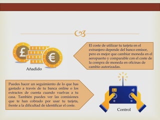 
Añadido
Control
El coste de utilizar tu tarjeta en el
extranjero depende del banco emisor,
pero es mejor que cambiar moneda en el
aeropuerto y comparable con el coste de
la compra de moneda en oficinas de
cambio autorizadas.
Puedes hacer un seguimiento de lo que has
gastado a través de tu banca online o los
extractos de cuenta cuando vuelvas a tu
casa. También puedes ver las comisiones
que te han cobrado por usar tu tarjeta,
frente a la dificultad de identificar el coste.
 