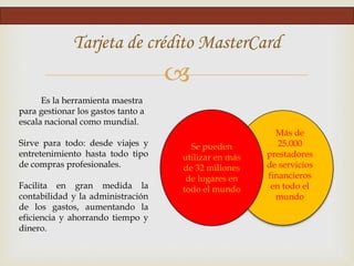 
Tarjeta de crédito MasterCard
Se pueden
utilizar en más
de 32 millones
de lugares en
todo el mundo
Más de
25.000
prestadores
de servicios
financieros
en todo el
mundo
Es la herramienta maestra
para gestionar los gastos tanto a
escala nacional como mundial.
Sirve para todo: desde viajes y
entretenimiento hasta todo tipo
de compras profesionales.
Facilita en gran medida la
contabilidad y la administración
de los gastos, aumentando la
eficiencia y ahorrando tiempo y
dinero.
 