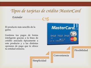 
Tipos de tarjetas de crédito MasterCard
Estándar
Simplicidad
Conveniencia
Flexibilidad
El producto más sencillo de la
gama.
Gestiona tus pagos de forma
inteligente gracias a la línea de
crédito asociada típicamente a
este producto y a las distintas
opciones de pago que te ofrece
tu entidad emisora.
 