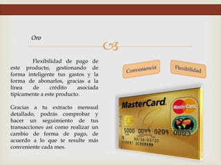 
Oro
Flexibilidad de pago de
este producto, gestionando de
forma inteligente tus gastos y la
forma de abonarlos, gracias a la
línea de crédito asociada
típicamente a este producto.
Gracias a tu extracto mensual
detallado, podrás comprobar y
hacer un seguimiento de tus
transacciones así como realizar un
cambio de forma de pago, de
acuerdo a lo que te resulte más
conveniente cada mes.
 