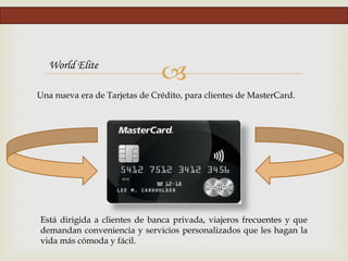 
Una nueva era de Tarjetas de Crédito, para clientes de MasterCard.
World Elite
Está dirigida a clientes de banca privada, viajeros frecuentes y que
demandan conveniencia y servicios personalizados que les hagan la
vida más cómoda y fácil.
 