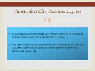 
Tarjeta de crédito American Express
 Se caracteriza por potenciar sus valores, entre ellos destaca la
calidad del servicio y la importancia del cliente.
 Las principales ventajas que ofrece son programas de puntos,
seguros y servicios adicionales como cambio de moneda
agencia de viajes, etc.
 