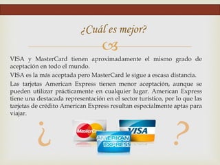 
VISA y MasterCard tienen aproximadamente el mismo grado de
aceptación en todo el mundo.
VISA es la más aceptada pero MasterCard le sigue a escasa distancia.
Las tarjetas American Express tienen menor aceptación, aunque se
pueden utilizar prácticamente en cualquier lugar. American Express
tiene una destacada representación en el sector turístico, por lo que las
tarjetas de crédito American Express resultan especialmente aptas para
viajar.
¿Cuál es mejor?
 