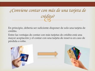 
En principio, debería ser suficiente disponer de solo una tarjeta de
crédito.
Entre las ventajas de contar con más tarjetas de crédito está una
mayor aceptación y el contar con una tarjeta de reserva en caso de
pérdida o robo.
¿Conviene contar con más de una tarjeta de
crédito?
 