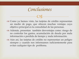 
Conclusiones
 Como ya hemos visto, las tarjetas de crédito representan
un medio de pago, que ofrecen muchas ventajas cuyo
objetivo principal es la comodidad de las personas.
 Además, presentan también desventajas como: riesgo de
no controlar los gastos, acumulación de deuda por mala
información o perdida de tiempo y mala información.
 Aún así, las tarjetas de crédito no representan un peligro
siempre y cuando nos informamos suficientemente para
evitar cualquier tipo de problema.
 