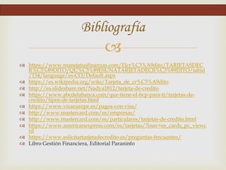 
 https://www.manejatusfinanzas.com/Elcr%C3%A9dito/TARJETASDEC
R%C3%89DITO/QU%C3%89ESUNATARJETADECR%C3%89DITO/tabid
/154/language/es-CO/Default.aspx
 https://es.wikipedia.org/wiki/Tarjeta_de_cr%C3%A9dito
 http://es.slideshare.net/Nadya1812/tarjeta-de-credito
 https://www.abcdelabanca.com/que-tiene-el-bcp-para-ti/tarjetas-de-
credito/tipos-de-tarjetas.html
 https://www.visaeurope.es/pagos-con-visa/
 http://www.mastercard.com/es/empresas/
 http://www.mastercard.com/es/particulares/tarjetas-de-credito.html
 https://www.americanexpress.com/es/tarjetas/?inav=es_cards_pc_viewc
rd
 https://www.solicitartarjetadecredito.es/preguntas-frecuentes/
 Libro Gestión Financiera, Editorial Paraninfo
Bibliografía
 
