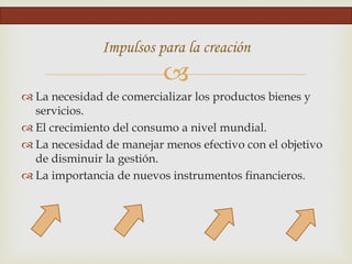 
Impulsos para la creación
 La necesidad de comercializar los productos bienes y
servicios.
 El crecimiento del consumo a nivel mundial.
 La necesidad de manejar menos efectivo con el objetivo
de disminuir la gestión.
 La importancia de nuevos instrumentos financieros.
 