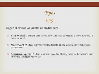 
Tipos
Según el emisor las tarjetas de crédito son:
 Visa  ideal si buscas una tarjeta con la mayor cobertura a nivel nacional e
internacional.
 MasterCard  ideal si prefieres una tarjeta que te dé estatus y beneficios
para viajes.
 American Express  ideal si deseas acceder al programa de beneficios que
te ofrece la tarjeta Movistar.
 