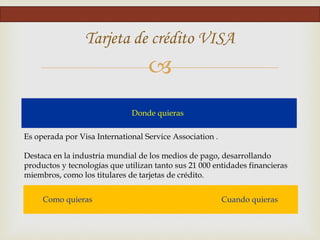 
Tarjeta de crédito VISA
Donde quieras
Es operada por Visa International Service Association .
Destaca en la industria mundial de los medios de pago, desarrollando
productos y tecnologías que utilizan tanto sus 21 000 entidades financieras
miembros, como los titulares de tarjetas de crédito.
Como quieras Cuando quieras
 