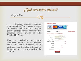 
Cuando realizas cualquier
compra online, Visa te permite pagar
de manera fácil, cómoda y segura
porque protege en todo momento tus
compras online gracias al sello
Verified by Visa.
Una vez tecleados los datos
habituales recibirás en tu teléfono
móvil una clave numérica de 6
posiciones que tendrás que teclear en
la página web para autorizar la
compra.
¿Qué servicios ofrece?
Pago online
 
