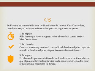 
1. Es rápido
Sólo tienes que hacer un gesto sobre el terminal con tu tarjeta
Visa Contactless.
En España, se han emitido más de 10 millones de tarjetas Visa Contactless,
permitiendo que cada vez más usuarios puedan pagar con un gesto.
2. Es cómodo
Compra sin colas y con total tranquilidad desde cualquier lugar del
mundo y desde cualquier dispositivo conectado a internet.
3. Es seguro
En el caso de que seas víctima de un fraude o robo de identidad, o
que alguien utilice tu tarjeta Visa sin tu autorización, puedes estar
seguro de que recuperas tu dinero.
 