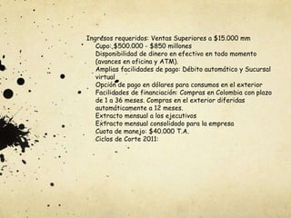 Ingresos requeridos: Ventas Superiores a $15.000 mm
Cupo: $500.000 - $850 millones
Disponibilidad de dinero en efectivo en todo momento
(avances en oficina y ATM).
Amplias facilidades de pago: Débito automático y Sucursal
virtual
Opción de pago en dólares para consumos en el exterior
Facilidades de financiación: Compras en Colombia con plazo
de 1 a 36 meses. Compras en el exterior diferidas
automáticamente a 12 meses.
Extracto mensual a los ejecutivos
Extracto mensual consolidado para la empresa
Cuota de manejo: $40.000 T.A.
Ciclos de Corte 2011:
 