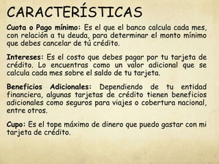 CARACTERÍSTICAS
Cuota o Pago mínimo: Es el que el banco calcula cada mes,
con relación a tu deuda, para determinar el monto mínimo
que debes cancelar de tú crédito.
Intereses: Es el costo que debes pagar por tu tarjeta de
crédito. Lo encuentras como un valor adicional que se
calcula cada mes sobre el saldo de tu tarjeta.
Beneficios Adicionales: Dependiendo de tu entidad
financiera, algunas tarjetas de crédito tienen beneficios
adicionales como seguros para viajes o cobertura nacional,
entre otros.
Cupo: Es el tope máximo de dinero que puedo gastar con mi
tarjeta de crédito.
 