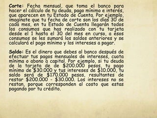 Corte: Fecha mensual, que toma el banco para
hacer el cálculo de tu deuda, pago mínimo e interés,
que aparecen en tu Estado de Cuenta. Por ejemplo,
imagínate que tu fecha de corte son los días 30 de
cada mes, en tu Estado de Cuenta llegarán todos
los consumos que has realizado con tu tarjeta
desde el 1 hasta el 30 del mes en curso, a esos
consumos se les sumará los saldos anteriores y se
calculará el pago mínimo y los intereses a pagar.
Saldo: Es el dinero que debes al banco después de
efectuar tus pagos mensuales de intereses, cuota
mínima o abono a capital. Por ejemplo, si tu deuda
de la tarjeta de de $200.000 pesos, tu pago
mínimo de $30.000 y tus intereses de $10.000, tu
saldo será de $170.000 pesos, resultantes de
restar $200.000 - $30.000. Los intereses no se
restan, porque corresponden al costo que estas
pagando por tu crédito.
 