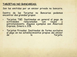 TARJETAS NO BANCARIAS:
Son las emitidas por un emisor privado no bancario.
Dentro de las Tarjetas no Bancarias podemos
encontrar dos grandes grupos:
• Tarjetas T&E: Destinadas en general al pago de
actividades relacionadas con viajes y
entretenimiento. Algunos ejemplos son American
Express, Diners o JCB.
• Tarjetas Privadas: Destinadas de forma exclusiva
al pago en los establecimientos propios del emisor
de la Tarjeta.
 