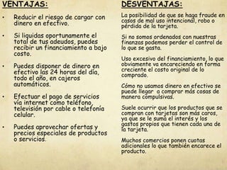 VENTAJAS:
• Reducir el riesgo de cargar con
dinero en efectivo.
• Si liquidas oportunamente el
total de tus adeudos, puedes
recibir un financiamiento a bajo
costo.
• Puedes disponer de dinero en
efectivo las 24 horas del día,
todo el año, en cajeros
automáticos.
• Efectuar el pago de servicios
vía internet como teléfono,
televisión por cable o telefonía
celular.
• Puedes aprovechar ofertas y
precios especiales de productos
o servicios.
DESVENTAJAS:
La posibilidad de que se haga fraude en
casos de mal uso intencional, robo o
pérdida de la tarjeta.
Si no somos ordenados con nuestras
finanzas podemos perder el control de
lo que se gasta.
Uso excesivo del financiamiento, lo que
obviamente va encareciendo en forma
creciente el costo original de lo
comprado.
Cómo no usamos dinero en efectivo se
puede llegar a comprar más cosas de
manera compulsivas.
Suele ocurrir que los productos que se
compran con tarjetas son más caros,
ya que se le suma el interés y los
gastos propios que tienen cada una de
la tarjeta.
Muchos comercios ponen cuotas
adicionales lo que también encarece el
producto.
 