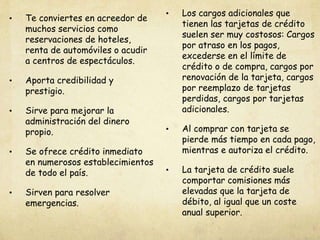 • Te conviertes en acreedor de
muchos servicios como
reservaciones de hoteles,
renta de automóviles o acudir
a centros de espectáculos.
• Aporta credibilidad y
prestigio.
• Sirve para mejorar la
administración del dinero
propio.
• Se ofrece crédito inmediato
en numerosos establecimientos
de todo el país.
• Sirven para resolver
emergencias.
• Los cargos adicionales que
tienen las tarjetas de crédito
suelen ser muy costosos: Cargos
por atraso en los pagos,
excederse en el límite de
crédito o de compra, cargos por
renovación de la tarjeta, cargos
por reemplazo de tarjetas
perdidas, cargos por tarjetas
adicionales.
• Al comprar con tarjeta se
pierde más tiempo en cada pago,
mientras e autoriza el crédito.
• La tarjeta de crédito suele
comportar comisiones más
elevadas que la tarjeta de
débito, al igual que un coste
anual superior.
 