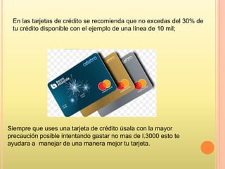 En las tarjetas de crédito se recomienda que no excedas del 30% de
tu crédito disponible con el ejemplo de una línea de 10 mil;
Siempre que uses una tarjeta de crédito úsala con la mayor
precaución posible intentando gastar no mas de l.3000 esto te
ayudara a manejar de una manera mejor tu tarjeta.
 