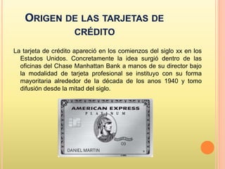 La tarjeta de crédito apareció en los comienzos del siglo xx en los
Estados Unidos. Concretamente la idea surgió dentro de las
oficinas del Chase Manhattan Bank a manos de su director bajo
la modalidad de tarjeta profesional se instituyo con su forma
mayoritaria alrededor de la década de los anos 1940 y tomo
difusión desde la mitad del siglo.
 