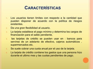 CARACTERÍSTICAS
1. Los usuarios tienen limites con respecto a la cantidad que
pueden disponer de acuerdo con la política de riesgos
existentes.
2. Da una gran flexibilidad al usuario.
3. La tarjeta establece el pago mínimo y determina los cargos de
financiación para el saldo pendiente.
4. las tarjetas de crédito se pueden usar en : bancos para
servirse de un adelanto de efectivo, cajeros automáticos ,
supermercados etc.
5. Se suele cobrar una cuota anual por el uso de la tarjeta.
6. La tarjeta de crédito contiene los gastos que una persona hizo
durante el ultimo mes y las cuotas pendientes de pago.
 
