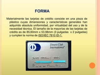 FORMA
Materialmente las tarjetas de crédito consiste en una pieza de
plástico cuyas dimensiones y características generales han
adquirido absoluta uniformidad, por virtualidad del uso y de la
necesidad técnica. El tamaño de la mayorías de las tarjetas de
crédito es de 85,60mm x 53,98mm (3 pulgadas x 2 pulgadas)
y cumplen la norma de ISO/IEC 7810 ID-1.
 
