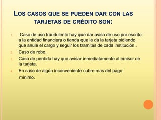LOS CASOS QUE SE PUEDEN DAR CON LAS
TARJETAS DE CRÉDITO SON:
1. Caso de uso fraudulento hay que dar aviso de uso por escrito
a la entidad financiera o tienda que le da la tarjeta pidiendo
que anule el cargo y seguir los tramites de cada institución .
2. Caso de robo.
3. Caso de perdida hay que avisar inmediatamente al emisor de
la tarjeta.
4. En caso de algún inconveniente cubre mas del pago
mínimo.
 
