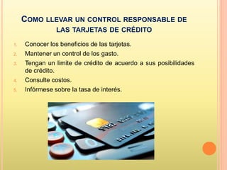 COMO LLEVAR UN CONTROL RESPONSABLE DE
LAS TARJETAS DE CRÉDITO
1. Conocer los beneficios de las tarjetas.
2. Mantener un control de los gasto.
3. Tengan un limite de crédito de acuerdo a sus posibilidades
de crédito.
4. Consulte costos.
5. Infórmese sobre la tasa de interés.
 