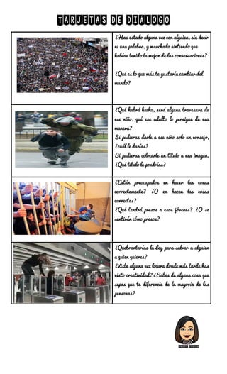 Tarjetas de diálogo
¿Has estado alguna vez con alguien, sin decir
ni una palabra, y marchado sintiendo que
habías tenido la mejor de las conversaciones?
¿Qué es lo que más te gustaría cambiar del
mundo?
¿Qué habrá hecho, será alguna travesura de
ese niño, qué ese adulto lo persigue de esa
manera?
Si pudieras darle a ese niño solo un consejo,
¿cuál le darías?
Si pudieras colocarle un título a esa imagen,
¿Qué título le pondrías?
¿Están preocupados en hacer las cosas
correctamente? ¿O en hacen las cosas
correctas?
¿Qué tendrá presos a esos jóvenes? ¿O se
sentirán cómo presos?
¿Quebrantarías la Ley para salvar a alguien
a quien quieres?
¿Viste alguna vez locura donde más tarde has
visto creatividad?¿Sabes de alguna cosa que
sepas que te diferencie de la mayoría de las
personas?
Profe pabla
 