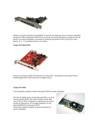 Quizás sea la más conocida en la actualidad. Se trata de una tarjeta que provee a nuestro ordenador
de puertos USB (normalmente USB 2.0) en el caso de que nuestra placa base no tenga este tipo de
puertos, los tenga estropeados o necesitemos incorporar más puertos USB. Las hay con varios
puertos (2, 4...) y normalmente llevan uno interno.

Tarjeta PCI-IEEE1394:




Nos provee de puertos IEEE1394 (Firewire) en nuestro PC. Normalmente estas tarjetas llevan
también algún puerto USB. Suelen llevar alguno interno.




Tarjeta PCI-IDE:

Con ella podemos ampliar el número de puertos IDE de nuestro ordenador.


Este tipo de trajetas tienen una función específica, y es la de
montar sistemas RAID sobre ellas. Pueden ser tanto IDE
como SATA y SCSI, y disponer de soporte para un número
elevado de dispositivos. En la imagen podemos ver una
tarjeta RAOD SATA para puerto PCIx.
Nos permite ampliar el número de puertos paralelos de
nuestro ordenador.
 