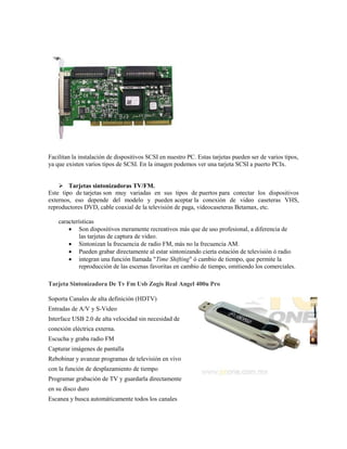 Facilitan la instalación de dispositivos SCSI en nuestro PC. Estas tarjetas pueden ser de varios tipos,
ya que existen varios tipos de SCSI. En la imagen podemos ver una tarjeta SCSI a puerto PCIx.


     Tarjetas sintonizadoras TV/FM.
Este tipo de tarjetas son muy variadas en sus tipos de puertos para conectar los dispositivos
externos, eso depende del modelo y pueden aceptar la conexión de video caseteras VHS,
reproductores DVD, cable coaxial de la televisión de paga, videocaseteras Betamax, etc.

    características
         Son dispositivos meramente recreativos más que de uso profesional, a diferencia de
            las tarjetas de captura de video.
         Sintonizan la frecuencia de radio FM, más no la frecuencia AM.
         Pueden grabar directamente al estar sintonizando cierta estación de televisión ó radio
         integran una función llamada "Time Shifting" ó cambio de tiempo, que permite la
            reproducción de las escenas favoritas en cambio de tiempo, omitiendo los comerciales.

Tarjeta Sintonizadora De Tv Fm Usb Zogis Real Angel 400u Pro

Soporta Canales de alta definición (HDTV)
Entradas de A/V y S-Video
Interface USB 2.0 de alta velocidad sin necesidad de
conexión eléctrica externa.
Escucha y graba radio FM
Capturar imágenes de pantalla
Rebobinar y avanzar programas de televisión en vivo
con la función de desplazamiento de tiempo
Programar grabación de TV y guardarla directamente
en su disco duro
Escanea y busca automáticamente todos los canales
 