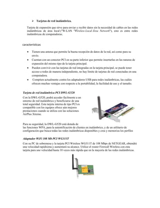  Tarjetas de red inalámbrica.

   Tarjeta de expansión que sirve para enviar y recibir datos sin la necesidad de cables en las redes
   inalámbricas de área local ("W-LAN "Wireless Local Área Network"), esto es entre redes
   inalámbricas de computadoras.


características

       Tienen una antena que permite la buena recepción de datos de la red, así como para su
        envío.
       Cuentan con un conector PCI en su parte inferior que permite insertarlas en las ranuras de
        expansión del mismo tipo de la tarjeta principal.
       Pueden convivir con las tarjetas de red integradas en la tarjeta principal, se puede tener
        acceso a redes de manera independiente, no hay límite de tarjetas de red conectadas en una
        computadora.
        Compiten actualmente contra los adaptadores USB para redes inalámbricas, las cuáles
        ofrecen muchas ventajas con respecto a la portabilidad, la facilidad de uso y el tamaño.


Tarjeta de red inalámbrica PCI DWL-G520
Con la DWL-G520, podrá acceder fácilmente a un
entorno de red inalámbrico y beneficiarse de una
total seguridad. Esta tarjeta interna de tipo PCI es
compatible con los equipos ofrece aún mejores
prestaciones cuando se utiliza con las soluciones
AirPlus Xtreme.


Para su seguridad, la DWL-G520 está dotada de
las funciones WPA, para la autentificación de clientes en inalámbrico, y de un utilitario de
configuración que busca todas las redes inalámbricas disponibles y crea y memoriza los perfiles

Adaptador WiFi 108 Mb PCI WG311T
Con su PC de sobremesa y la tarjeta PCI Wireless WG311T de 108 Mbps de NETGEAR, obtendrá
una velocidad rapidísima y aumentará su alcance. Utilice el router Firewall Wireless con esta
tarjeta para une velocidad hasta 10 veces más rápida que en la mayoría de las redes inalámbricas.
 