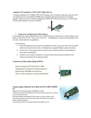 Adaptador PCI inalámbrico TEW-423PI 54Mbps 802.11g
La tarjeta inalámbrica PC 54Mbps TEW-423PI acabará con los molestos cables que salen de su PC
y le proporciona una velocidad de 54Mbps para manipular aplicaciones intensivas de banda
pasante. soporta el acceso avanzado protegido por WPA (Wi-Fi Protected Access) y el WEP hasta
256-bits para proteger el acceso a sus datos.




      Tarjetas de red ópticas (para fibra óptica).
Es una tarjeta que tiene la función de enviar y recibir datos por medio del uso de fibra óptica en las
redes de área local ("LAN "Local Área Network" - computadoras cercanas interconectadas entre
sí), esto es entre redes de computadoras.

     Características
        Están diseñadas para ciertos tipos de estándares de redes, por lo que tienen una velocidad
           máxima de transmisión de datos en Megabits por segundo (Mbps) acorde al estándar.
        Tienen uno ó varios puertos para la conexión de los cables hacia los concentradores ó
           hacia otras computadoras.
        Cuentan con un conector especial en su parte inferior que permite insertarlas en las
           ranuras de expansión de la tarjeta principal.

Tarjeta-de-red fibra-óptica Qlogic-ISP2312

     Soporta interface PCI-X 64-bit 66/133 MHz
     Soportada por la mayoría de sistemas operativos
     Soporta hasta 400-MBps de trasferencia
     Solo se vende a empresas y usuarios profesionales.




Tarjeta óptica Ethernet de la fibra del PCI LREC7020PF-
SC
Registro de VLAN usando estándar de IEEE802.1Q GVRP
La filtración de paquete del multicast del IP reduce la utilización de la CPU y conserva
anchura de banda de la red
2Kb almacenadores intermediarios de 2Kb primero en entrar, primero en salir
sincronizan transmisiones y datos del almacenador intermediario para ayudar a
prevenir pérdida del paquete
Conductores para todos los sistemas operativos principales de la red
 