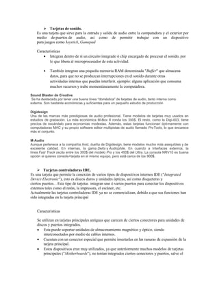  Tarjetas de sonido.
    Es una tarjeta que sirve para la entrada y salida de audio entre la computadora y el exterior por
    medio de puertos de audio, así como de permitir trabajar con un dispositivo
    para juegos como Joystick, Gamepad

    Características
         Integran dentro de sí un circuito integrado ó chip encargado de procesar el sonido, por
            lo que libera al microprocesador de esta actividad.

           También integran una pequeña memoria RAM denominada "Buffer" que almacena
            datos, para que no se produzcan interrupciones en el sonido durante otras
            actividades internas que puedan interferir, ejemplo: alguna aplicación que consuma
            muchos recursos y trabe momentáneamente la computadora.

Sound Blaster de Creative
 Se ha destacado por tener una buena línea “doméstica” de tarjetas de audio, tanto interna como
externa. Son bastante económicas y suficientes para un pequeño estudio de producción

Digidesign
Una de las marcas más prestigiosas de audio profesional. Tiene modelos de tarjetas muy usados en
estudios de grabación. La más económica M-Box II ronda los 350$. El resto, como la Digi-003, tiene
precios de escándalo para economías modestas. Además, estas tarjetas funcionan óptimamente con
computadoras MAC y su propio software editor multipistas de audio llamado ProTools, lo que encarece
más el conjunto.

M-Audio
Aunque pertenece a la compañía Avid, dueña de Digidesign, tiene modelos mucho más asequibles y de
excelente calidad. En internas, la gama Delta y Audiophile. En cuando a Interfaces externos, la
línea Fast Track oscila entre los 300$ del modelo Pro y los 450$ del Ultra. La consola NRV10 es buena
opción si quieres consola+tarjeta en el mismo equipo, pero está cerca de los 900$.



     Tarjetas controladoras IDE.
Es una tarjeta que permite la conexión de varios tipos de dispositivos internos IDE ("Integrated
Device Electronic"), esto es discos duros y unidades ópticas, así como disqueteras y
ciertos puertos. . Este tipo de tarjetas integran uno ó varios puertos para conectar los dispositivos
externos tales como el ratón, la impresora, el escáner, etc.
Actualmente las tarjetas controladoras IDE ya no se comercializan, debido a que sus funciones han
sido integradas en la tarjeta principal


    Características

    Se utilizan en tarjetas principales antiguas que carecen de ciertos conectores para unidades de
    discos y puertos integrados.
     Esta puede soportar unidades de almacenamiento magnético y óptico, siendo
        interconectados por medio de cables internos.
     Cuentan con un conector especial que permite insertarlas en las ranuras de expansión de la
        tarjeta principal.
     Estos dispositivos eran muy utilizados, ya que anteriormente muchos modelos de tarjetas
        principales ("Motherboards"), no tenían integrados ciertos conectores y puertos, salvo el
 