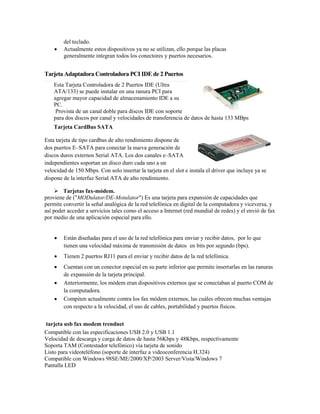 del teclado.
       Actualmente estos dispositivos ya no se utilizan, ello porque las placas
        generalmente integran todos los conectores y puertos necesarios.


Tarjeta Adaptadora Controladora PCI IDE de 2 Puertos
    Esta Tarjeta Controladora de 2 Puertos IDE (Ultra
    ATA/133) se puede instalar en una ranura PCI para
    agregar mayor capacidad de almacenamiento IDE a su
    PC.
     Provista de un canal doble para discos IDE con soporte
    para dos discos por canal y velocidades de transferencia de datos de hasta 133 MBps
    Tarjeta CardBus SATA

Esta tarjeta de tipo cardbus de alto rendimiento dispone de
dos puertos E–SATA para conectar la nueva generación de
discos duros externos Serial ATA. Los dos canales e–SATA
independientes soportan un disco duro cada uno a un
velocidad de 150 Mbps. Con solo insertar la tarjeta en el slot e instala el driver que incluye ya se
dispone de la interfaz Serial ATA de alto rendimiento.

      Tarjetas fax-módem.
proviene de ("MODulator/DE-Motulator") Es una tarjeta para expansión de capacidades que
permite convertir la señal analógica de la red telefónica en digital de la computadora y viceversa, y
así poder acceder a servicios tales como el acceso a Internet (red mundial de redes) y el envió de fax
por medio de una aplicación especial para ello.


       Están diseñadas para el uso de la red telefónica para enviar y recibir datos, por lo que
        tienen una velocidad máxima de transmisión de datos en bits por segundo (bps).
       Tienen 2 puertos RJ11 para el enviar y recibir datos de la red telefónica.
       Cuentan con un conector especial en su parte inferior que permite insertarlas en las ranuras
        de expansión de la tarjeta principal.
       Anteriormente, los módem eran dispositivos externos que se conectaban al puerto COM de
        la computadora.
       Compiten actualmente contra los fax módem externos, las cuáles ofrecen muchas ventajas
        con respecto a la velocidad, el uso de cables, portabilidad y puertos físicos.


tarjeta usb fax modem trendnet
Compatible con las especificaciones USB 2.0 y USB 1.1
Velocidad de descarga y carga de datos de hasta 56Kbps y 48Kbps, respectivamente
Soporta TAM (Contestador telefónico) vía tarjeta de sonido
Listo para videoteléfono (soporte de interfaz a videoconferencia H.324)
Compatible con Windows 98SE/ME/2000/XP/2003 Server/Vista/Windows 7
Pantalla LED
 