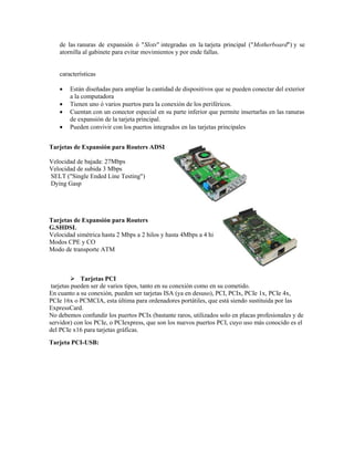 de las ranuras de expansión ó "Slots" integradas en la tarjeta principal ("Motherboard") y se
    atornilla al gabinete para evitar movimientos y por ende fallas.


    características

       Están diseñadas para ampliar la cantidad de dispositivos que se pueden conectar del exterior
        a la computadora
       Tienen uno ó varios puertos para la conexión de los periféricos.
       Cuentan con un conector especial en su parte inferior que permite insertarlas en las ranuras
        de expansión de la tarjeta principal.
       Pueden convivir con los puertos integrados en las tarjetas principales


Tarjetas de Expansión para Routers ADSL2+

Velocidad de bajada: 27Mbps
Velocidad de subida 3 Mbps
SELT ("Single Ended Line Testing")
Dying Gasp




Tarjetas de Expansión para Routers
G.SHDSL
Velocidad simétrica hasta 2 Mbps a 2 hilos y hasta 4Mbps a 4 hilos
Modos CPE y CO
Modo de transporte ATM



           Tarjetas PCI
 tarjetas pueden ser de varios tipos, tanto en su conexión como en su cometido.
En cuanto a su conexión, pueden ser tarjetas ISA (ya en desuso), PCI, PCIx, PCIe 1x, PCIe 4x,
PCIe 16x o PCMCIA, esta última para ordenadores portátiles, que está siendo sustituida por las
ExpressCard.
No debemos confundir los puertos PCIx (bastante raros, utilizados solo en placas profesionales y de
servidor) con los PCIe, o PCIexpress, que son los nuevos puertos PCI, cuyo uso más conocido es el
del PCIe x16 para tarjetas gráficas.
Tarjeta PCI-USB:
 
