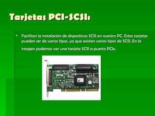 Tarjetas PCI-SCSI:   Facilitan la instalación de dispositivos SCSI en nuestro PC. Estas tarjetas pueden ser de varios tipos, ya que existen varios tipos de SCSI. En la imagen podemos ver una tarjeta SCSI a puerto PCIx.   