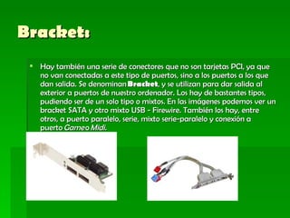 Bracket:   Hay también una serie de conectores que no son tarjetas PCI, ya que no van conectadas a este tipo de puertos, sino a los puertos a los que dan salida. Se denominan  Bracket , y se utilizan para dar salida al exterior a puertos de nuestro ordenador. Los hay de bastantes tipos, pudiendo ser de un solo tipo o mixtos. En las imágenes podemos ver un bracket SATA y otro mixto USB - Firewire. También los hay, entre otros, a puerto paralelo, serie, mixto serie-paralelo y conexión a puerto  Game  o  Midi. 