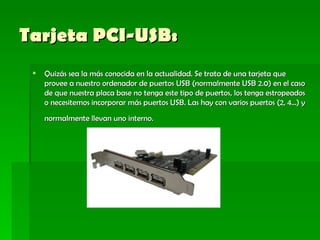 Tarjeta PCI-USB: Quizás sea la más conocida en la actualidad. Se trata de una tarjeta que provee a nuestro ordenador de puertos USB (normalmente USB 2.0) en el caso de que nuestra placa base no tenga este tipo de puertos, los tenga estropeados o necesitemos incorporar más puertos USB. Las hay con varios puertos (2, 4...) y normalmente llevan uno interno.    