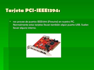 Tarjeta PCI-IEEE1394:    nos provee de puertos IEEE1394 (Firewire) en nuestro PC. Normalmente estas tarjetas llevan también algún puerto USB. Suelen llevar alguno interno. 