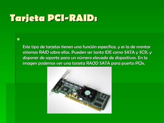 Tarjeta PCI-RAID:   Este tipo de tarjetas tienen una función específica, y es la de montar sistemas RAID sobre ellas. Pueden ser tanto IDE como SATA y SCSI, y disponer de soporte para un número elevado de dispositivos. En la imagen podemos ver una tarjeta RAOD SATA para puerto PCIx.  